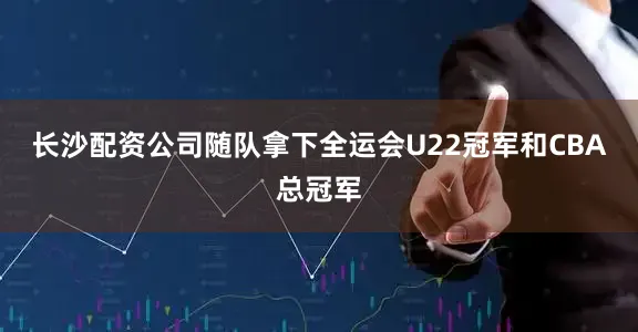 长沙配资公司随队拿下全运会U22冠军和CBA总冠军