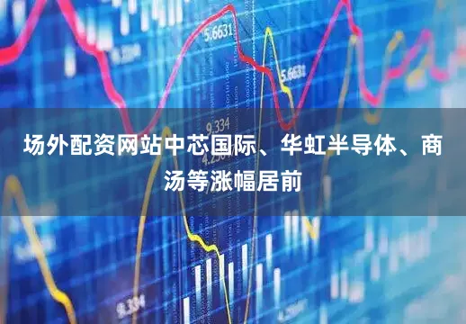 场外配资网站中芯国际、华虹半导体、商汤等涨幅居前