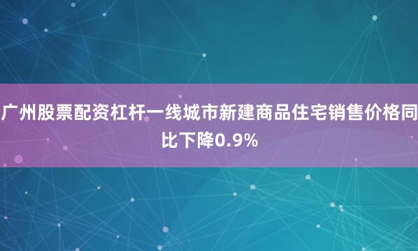 广州股票配资杠杆一线城市新建商品住宅销售价格同比下降0.9%